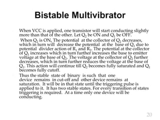 When VCC is applied, one transistor will start conducting slightly
more than that of the other. Let Q2 be ON and Q1 be OFF.
 When Q2 is ON, The potential at the collector of Q2 decreases,
which in turn will decrease the potential at the base of Q1 due to
potential divider action of R1 and R2. The potential at the collector
of Q1 increases which in turn further increases the base to emitter
voltage at the base of Q2. The voltage at the collector of Q2 further
decreases, which in turn further reduces the voltage at the base of
Q1. This action will continue till Q2 becomes fully saturated and Q1
becomes fully cutoff.
 Thus the stable state of binary is such that one
device remains in cut-off and other device remains at
saturation. It will be in that state until the triggering pulse is
applied to it. It has two stable states. For every transition of states
triggering is required. At a time only one device will be
conducting.
20
 