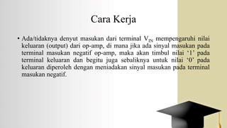 Cara Kerja
• Ada/tidaknya denyut masukan dari terminal VIN mempengaruhi nilai
keluaran (output) dari op-amp, di mana jika ada sinyal masukan pada
terminal masukan negatif op-amp, maka akan timbul nilai ‘1’ pada
terminal keluaran dan begitu juga sebaliknya untuk nilai ‘0’ pada
keluaran diperoleh dengan meniadakan sinyal masukan pada terminal
masukan negatif.
 