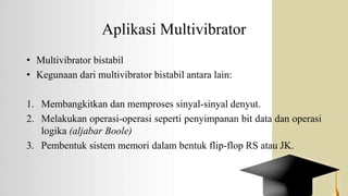 Aplikasi Multivibrator
• Multivibrator bistabil
• Kegunaan dari multivibrator bistabil antara lain:
1. Membangkitkan dan memproses sinyal-sinyal denyut.
2. Melakukan operasi-operasi seperti penyimpanan bit data dan operasi
logika (aljabar Boole)
3. Pembentuk sistem memori dalam bentuk flip-flop RS atau JK.
 