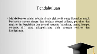 Pendahuluan
• Multivibrator adalah sebuah sirkuit elektronik yang digunakan untuk
bermacam-macam sistem dua keadaan seperti osilator, pewaktu, dan
register. Ini bercirikan dua peranti penguat (transistor, tabung hampa,
op-amp, dll) yang dikopel-silang oleh jaringan resistor dan
kondensator.
 