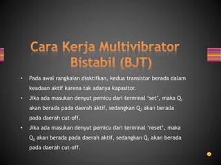• Pada awal rangkaian diaktifkan, kedua transistor berada dalam
keadaan aktif karena tak adanya kapasitor.
• Jika ada masukan denyut pemicu dari terminal ‘set’, maka Q1
akan berada pada daerah aktif, sedangkan Q2 akan berada
pada daerah cut-off.
• Jika ada masukan denyut pemicu dari terminal ‘reset’, maka
Q2 akan berada pada daerah aktif, sedangkan Q1 akan berada
pada daerah cut-off.
 