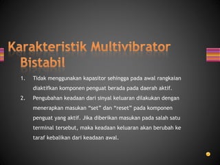 1. Tidak menggunakan kapasitor sehingga pada awal rangkaian
diaktifkan komponen penguat berada pada daerah aktif.
2. Pengubahan keadaan dari sinyal keluaran dilakukan dengan
menerapkan masukan “set” dan “reset” pada komponen
penguat yang aktif. Jika diberikan masukan pada salah satu
terminal tersebut, maka keadaan keluaran akan berubah ke
taraf kebalikan dari keadaan awal.
 