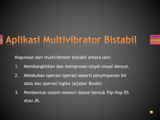 Kegunaan dari multivibrator bistabil antara lain:
1. Membangkitkan dan memproses sinyal-sinyal denyut.
2. Melakukan operasi-operasi seperti penyimpanan bit
data dan operasi logika (aljabar Boole)
3. Pembentuk sistem memori dalam bentuk flip-flop RS
atau JK.
 