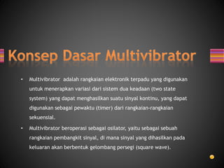 • Multivibrator adalah rangkaian elektronik terpadu yang digunakan
untuk menerapkan variasi dari sistem dua keadaan (two state
system) yang dapat menghasilkan suatu sinyal kontinu, yang dapat
digunakan sebagai pewaktu (timer) dari rangkaian-rangkaian
sekuensial.
• Multivibrator beroperasi sebagai osilator, yaitu sebagai sebuah
rangkaian pembangkit sinyal, di mana sinyal yang dihasilkan pada
keluaran akan berbentuk gelombang persegi (square wave).
 