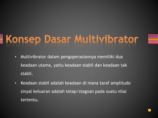 • Multivibrator dalam pengoperasiannya memiliki dua
keadaan utama, yaitu keadaan stabil dan keadaan tak
stabil.
• Keadaan stabil adalah keadaan di mana taraf amplitudo
sinyal keluaran adalah tetap/stagnan pada suatu nilai
tertentu.
 