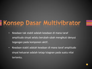 • Keadaan tak stabil adalah keadaan di mana taraf
ampiltudo sinyal selalu berubah-ubah mengikuti denyut
tegangan pada komponen aktif.
• Keadaan stabil adalah keadaan di mana taraf amplitudo
sinyal keluaran adalah tetap/stagnan pada suatu nilai
tertentu.
 