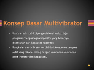• Keadaan tak stabil dipengaruhi oleh waktu laju
pengisian/pengosongan kapasitor yang besarnya
ditentukan dari kapasitas kapasitor.
• Rangkaian multivibrator terdiri dari komponen penguat
aktif yang dikopel silang dengan komponen-komponen
pasif (resistor dan kapasitor).
 
