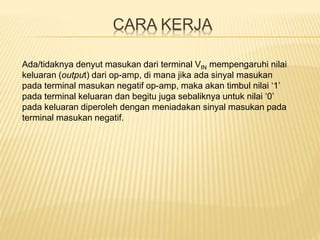 CARA KERJA
Ada/tidaknya denyut masukan dari terminal VIN mempengaruhi nilai
keluaran (output) dari op-amp, di mana jika ada sinyal masukan
pada terminal masukan negatif op-amp, maka akan timbul nilai ‘1’
pada terminal keluaran dan begitu juga sebaliknya untuk nilai ‘0’
pada keluaran diperoleh dengan meniadakan sinyal masukan pada
terminal masukan negatif.
 