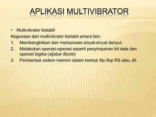 APLIKASI MULTIVIBRATOR
• Multivibrator bistabil
Kegunaan dari multivibrator bistabil antara lain:
1. Membangkitkan dan memproses sinyal-sinyal denyut.
2. Melakukan operasi-operasi seperti penyimpanan bit data dan
operasi logika (aljabar Boole)
3. Pembentuk sistem memori dalam bentuk flip-flop RS atau JK.
 