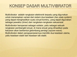 KONSEP DASAR MULTIVIBRATOR
Multivibrator beroperasi sebagai osilator, yaitu sebagai sebuah
rangkaian pembangkit sinyal, di mana sinyal yang dihasilkan pada
keluaran akan berbentuk gelombang persegi (square wave).
Multivibrator dalam pengoperasiannya memiliki dua keadaan utama,
yaitu keadaan stabil dan keadaan tak stabil.
Multivibrator adalah rangkaian elektronik terpadu yang digunakan
untuk menerapkan variasi dari sistem dua keadaan (two state system)
yang dapat menghasilkan suatu sinyal kontinu, yang dapat digunakan
sebagai pewaktu (timer) dari rangkaian-rangkaian sekuensial.
 