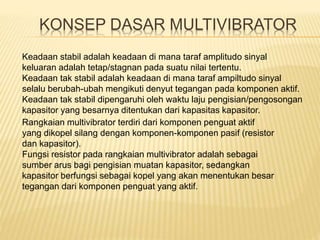 Keadaan stabil adalah keadaan di mana taraf amplitudo sinyal
keluaran adalah tetap/stagnan pada suatu nilai tertentu.
Keadaan tak stabil adalah keadaan di mana taraf ampiltudo sinyal
selalu berubah-ubah mengikuti denyut tegangan pada komponen aktif.
Keadaan tak stabil dipengaruhi oleh waktu laju pengisian/pengosongan
kapasitor yang besarnya ditentukan dari kapasitas kapasitor.
KONSEP DASAR MULTIVIBRATOR
Rangkaian multivibrator terdiri dari komponen penguat aktif
yang dikopel silang dengan komponen-komponen pasif (resistor
dan kapasitor).
Fungsi resistor pada rangkaian multivibrator adalah sebagai
sumber arus bagi pengisian muatan kapasitor, sedangkan
kapasitor berfungsi sebagai kopel yang akan menentukan besar
tegangan dari komponen penguat yang aktif.
 