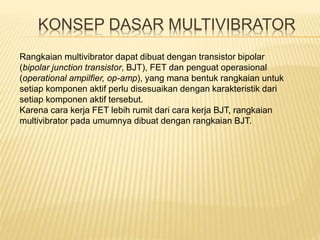 KONSEP DASAR MULTIVIBRATOR
Rangkaian multivibrator dapat dibuat dengan transistor bipolar
(bipolar junction transistor, BJT), FET dan penguat operasional
(operational ampilfier, op-amp), yang mana bentuk rangkaian untuk
setiap komponen aktif perlu disesuaikan dengan karakteristik dari
setiap komponen aktif tersebut.
Karena cara kerja FET lebih rumit dari cara kerja BJT, rangkaian
multivibrator pada umumnya dibuat dengan rangkaian BJT.
 