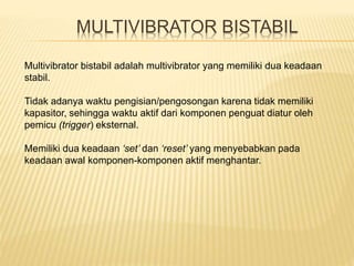 MULTIVIBRATOR BISTABIL
Multivibrator bistabil adalah multivibrator yang memiliki dua keadaan
stabil.
Tidak adanya waktu pengisian/pengosongan karena tidak memiliki
kapasitor, sehingga waktu aktif dari komponen penguat diatur oleh
pemicu (trigger) eksternal.
Memiliki dua keadaan ‘set’ dan ‘reset’ yang menyebabkan pada
keadaan awal komponen-komponen aktif menghantar.
 