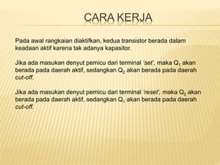 CARA KERJA
Pada awal rangkaian diaktifkan, kedua transistor berada dalam
keadaan aktif karena tak adanya kapasitor.
Jika ada masukan denyut pemicu dari terminal ‘set’, maka Q1 akan
berada pada daerah aktif, sedangkan Q2 akan berada pada daerah
cut-off.
Jika ada masukan denyut pemicu dari terminal ‘reset’, maka Q2 akan
berada pada daerah aktif, sedangkan Q1 akan berada pada daerah
cut-off.
 