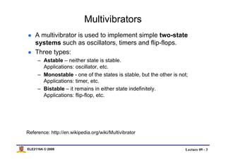 Lecture 09 - 3ELE2110A © 2008
Multivibrators
A multivibrator is used to implement simple two-state
systems such as oscillators, timers and flip-flops.
Three types:
– Astable – neither state is stable.
Applications: oscillator, etc.
– Monostable - one of the states is stable, but the other is not;
Applications: timer, etc.
– Bistable – it remains in either state indefinitely.
Applications: flip-flop, etc.
Reference: http://en.wikipedia.org/wiki/Multivibrator
 