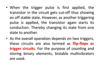 • When the trigger pulse is first applied, the
transistor in the circuit gets cut-off thus showing
an off stable state. However, as another triggering
pulse is applied, the transistor again starts its
conduction. Thereby changing its state from one
state to another.
• As the overall operation depends on two triggers,
these circuits are also termed as flip-flops or
trigger circuits. For the purpose of counting and
storing binary elements, bistable multivibrators
are used.
 