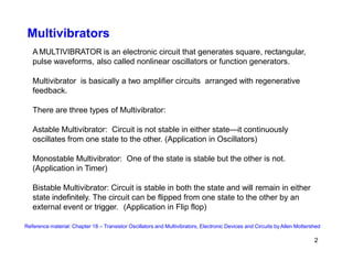 Multivibrators
A MULTIVIBRATOR is an electronic circuit that generates square, rectangular,
pulse waveforms, also called nonlinear oscillators or function generators.
Multivibrator is basically a two amplifier circuits arranged with regenerative
feedback.
There are three types of Multivibrator:
Astable Multivibrator: Circuit is not stable in either state—it continuously
oscillates from one state to the other. (Application in Oscillators)
Monostable Multivibrator: One of the state is stable but the other is not.
(Application in Timer)
Bistable Multivibrator: Circuit is stable in both the state and will remain in either
state indefinitely. The circuit can be flipped from one state to the other by an
external event or trigger. (Application in Flip flop)
Reference material: Chapter 18 – Transistor Oscillators and Multivibrators, Electronic Devices and Circuits by Allen Mottershed
2
 