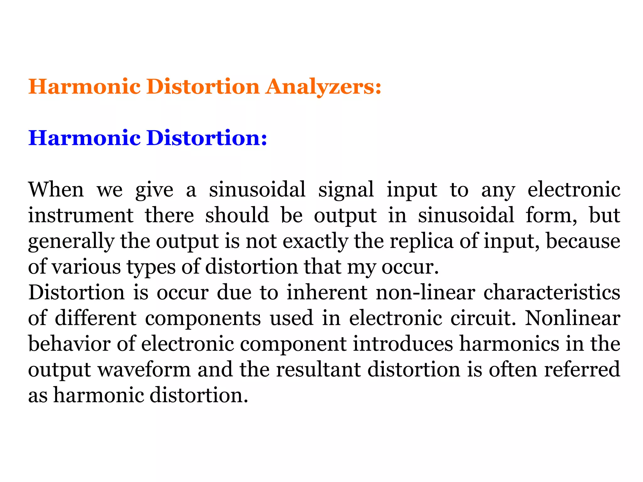 Harmonic Distortion Analyzers:
Harmonic Distortion:
When we give a sinusoidal signal input to any electronic
instrument there should be output in sinusoidal form, but
generally the output is not exactly the replica of input, because
of various types of distortion that my occur.
Distortion is occur due to inherent non-linear characteristics
of different components used in electronic circuit. Nonlinear
behavior of electronic component introduces harmonics in the
output waveform and the resultant distortion is often referred
as harmonic distortion.