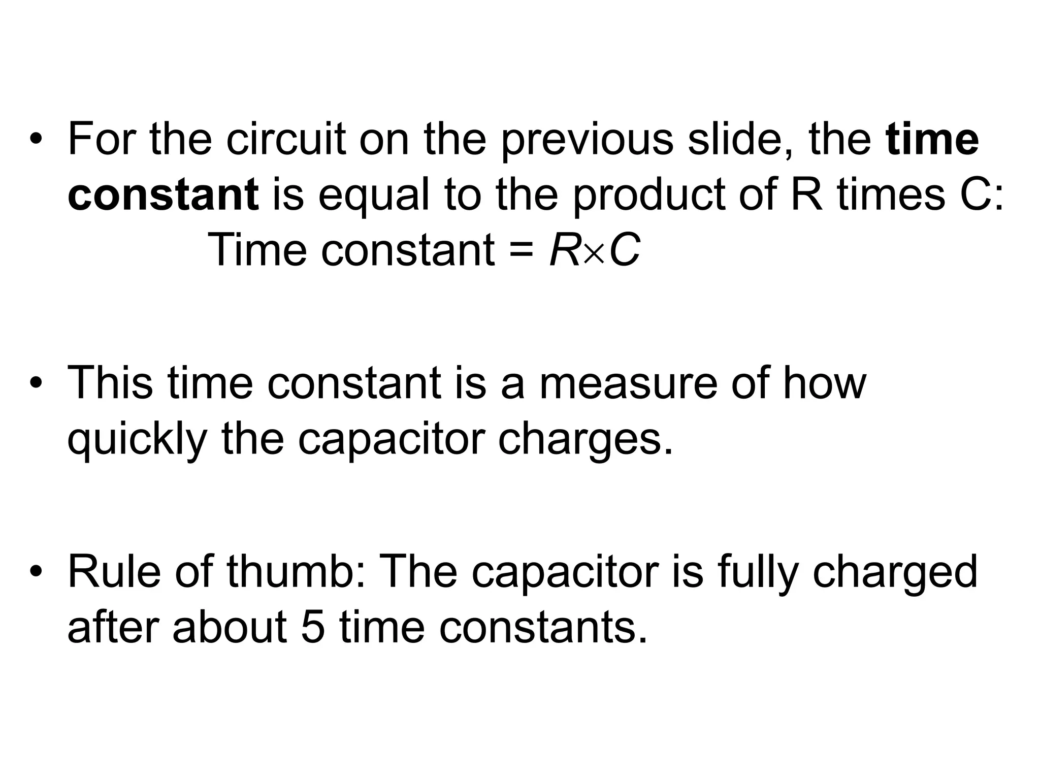 • For the circuit on the previous slide, the time
constant is equal to the product of R times C:
Time constant = RC
• This time constant is a measure of how
quickly the capacitor charges.
• Rule of thumb: The capacitor is fully charged
after about 5 time constants.