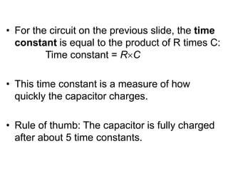 • For the circuit on the previous slide, the time
constant is equal to the product of R times C:
Time constant = RC
• This time constant is a measure of how
quickly the capacitor charges.
• Rule of thumb: The capacitor is fully charged
after about 5 time constants.
 