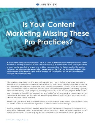 Written By: Shawn Smajstrla
Senior Content Specialist
© 2016 MultiView. All Rights Reserved.
Is Your Content
Marketing Missing These
Pro Practices?
As a content marketing product manager, it’s safe to say that Lee Whitehead knows a thing or two about content.
And because he’s helped hundreds of our customers meet their goals for content, he knows how tough it can be
to create a sustainable strategy on your own – and how much easier it can be if you know about the practices
that content marketing professionals use for their campaigns every day. That’s why Lee wrote this ebook. In the
next few pages he’ll tell you where you need to focus your efforts most so that you can get the results you’re
looking for with content marketing.
When marketers begin to put together a content marketing plan, it seems that we all go toward our strengths
(basically what has had some success in the past). Whether that’s setting up an email drip campaign or blasting
out a free white paper to try and acquire leads, every company can point to a success and say that “this works
for us.” The problem is when the “this works for us” becomes a closed-minded approach to marketing. Especially
in the content marketing world, I imagine several companies look at just one or two touch points that they have
used in the past and stick with them because they have “worked” up to the standards of the company. Not that
their standards are sub-par, but sticking to their guns at the cost of innovation is the type of old school mentality I
think we need to get rid of to a degree.
I talk to every type of client, from your small businesses to your multi-million and even blue chip companies. I often
see that the best results come from having the best foundation for their content strategies.
Tried and true principles of content marketing are not just about having assets. Consequently, this ebook is not
about how to make great content and what to write about. This is about making sure you’re basing your strategy
on a sound foundation and hopefully giving you some ideas on how you can improve. So let’s get started.
 