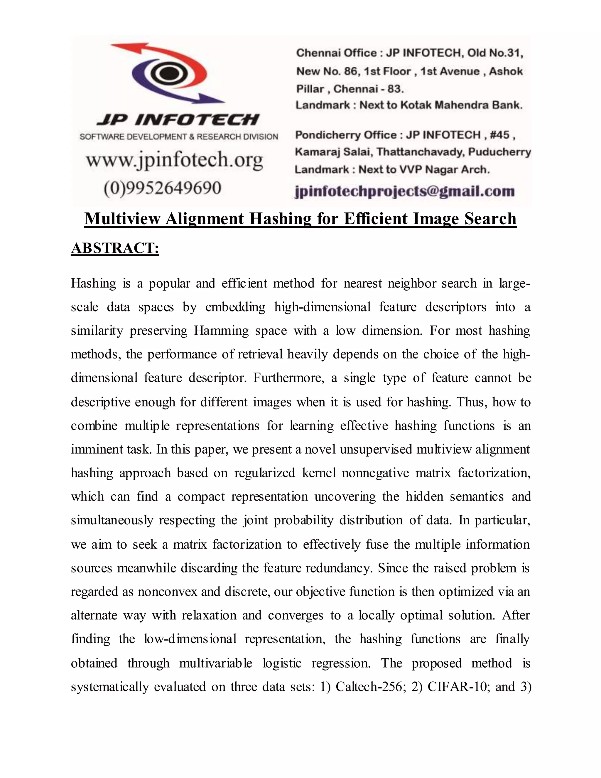 Multiview Alignment Hashing for Efficient Image Search
ABSTRACT:
Hashing is a popular and efficient method for nearest neighbor search in large-
scale data spaces by embedding high-dimensional feature descriptors into a
similarity preserving Hamming space with a low dimension. For most hashing
methods, the performance of retrieval heavily depends on the choice of the high-
dimensional feature descriptor. Furthermore, a single type of feature cannot be
descriptive enough for different images when it is used for hashing. Thus, how to
combine multiple representations for learning effective hashing functions is an
imminent task. In this paper, we present a novel unsupervised multiview alignment
hashing approach based on regularized kernel nonnegative matrix factorization,
which can find a compact representation uncovering the hidden semantics and
simultaneously respecting the joint probability distribution of data. In particular,
we aim to seek a matrix factorization to effectively fuse the multiple information
sources meanwhile discarding the feature redundancy. Since the raised problem is
regarded as nonconvex and discrete, our objective function is then optimized via an
alternate way with relaxation and converges to a locally optimal solution. After
finding the low-dimensional representation, the hashing functions are finally
obtained through multivariable logistic regression. The proposed method is
systematically evaluated on three data sets: 1) Caltech-256; 2) CIFAR-10; and 3)
 
