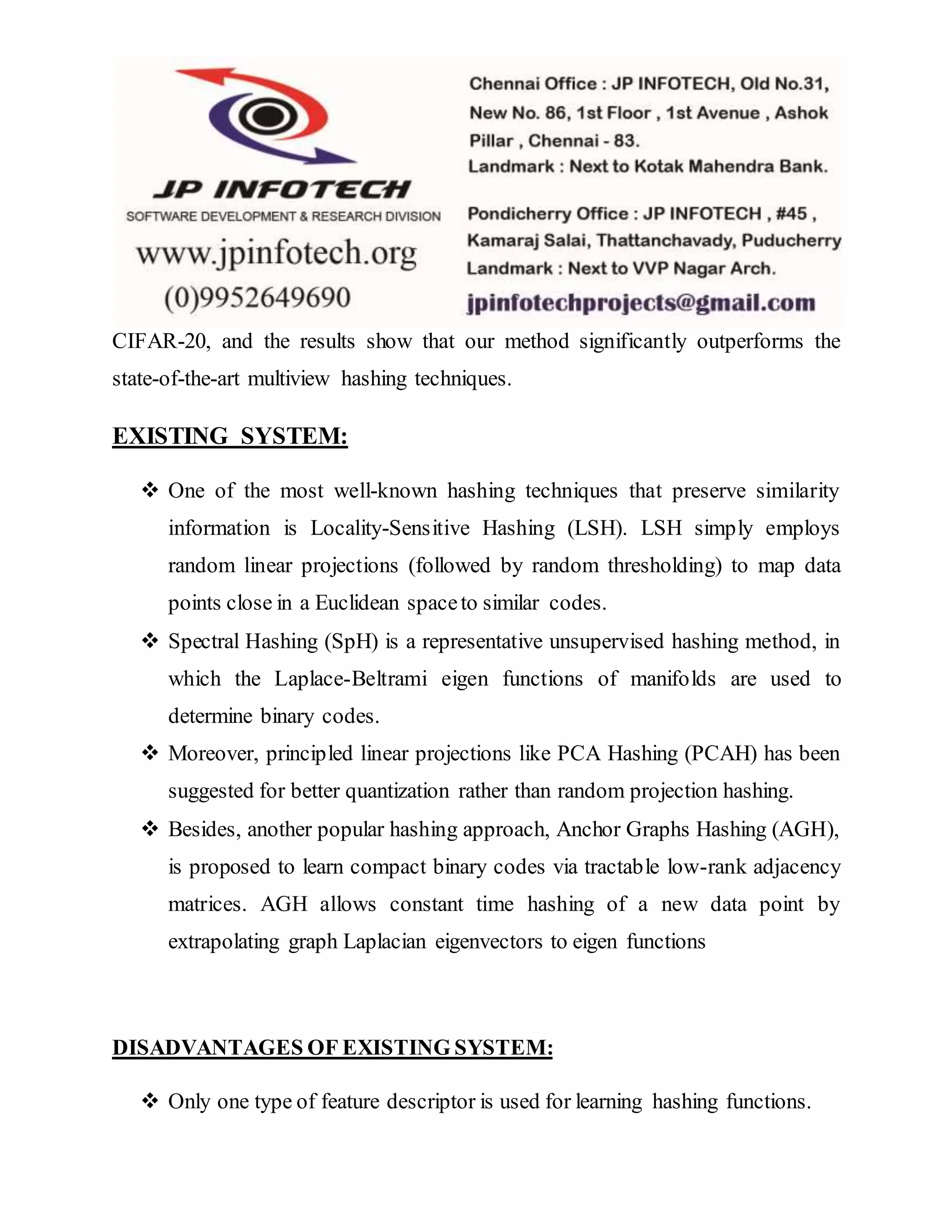 CIFAR-20, and the results show that our method significantly outperforms the
state-of-the-art multiview hashing techniques.
EXISTING SYSTEM:
 One of the most well-known hashing techniques that preserve similarity
information is Locality-Sensitive Hashing (LSH). LSH simply employs
random linear projections (followed by random thresholding) to map data
points close in a Euclidean spaceto similar codes.
 Spectral Hashing (SpH) is a representative unsupervised hashing method, in
which the Laplace-Beltrami eigen functions of manifolds are used to
determine binary codes.
 Moreover, principled linear projections like PCA Hashing (PCAH) has been
suggested for better quantization rather than random projection hashing.
 Besides, another popular hashing approach, Anchor Graphs Hashing (AGH),
is proposed to learn compact binary codes via tractable low-rank adjacency
matrices. AGH allows constant time hashing of a new data point by
extrapolating graph Laplacian eigenvectors to eigen functions
DISADVANTAGES OF EXISTING SYSTEM:
 Only one type of feature descriptor is used for learning hashing functions.
 