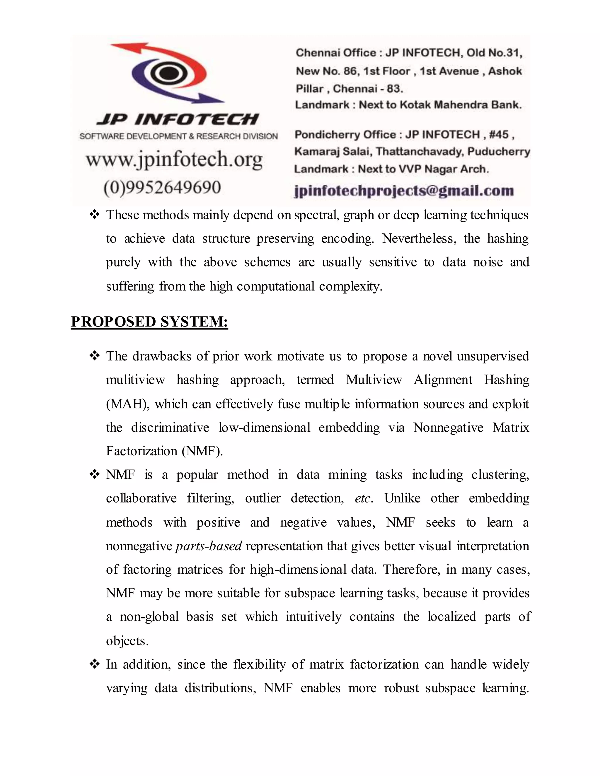  These methods mainly depend on spectral, graph or deep learning techniques
to achieve data structure preserving encoding. Nevertheless, the hashing
purely with the above schemes are usually sensitive to data noise and
suffering from the high computational complexity.
PROPOSED SYSTEM:
 The drawbacks of prior work motivate us to propose a novel unsupervised
mulitiview hashing approach, termed Multiview Alignment Hashing
(MAH), which can effectively fuse multiple information sources and exploit
the discriminative low-dimensional embedding via Nonnegative Matrix
Factorization (NMF).
 NMF is a popular method in data mining tasks including clustering,
collaborative filtering, outlier detection, etc. Unlike other embedding
methods with positive and negative values, NMF seeks to learn a
nonnegative parts-based representation that gives better visual interpretation
of factoring matrices for high-dimensional data. Therefore, in many cases,
NMF may be more suitable for subspace learning tasks, because it provides
a non-global basis set which intuitively contains the localized parts of
objects.
 In addition, since the flexibility of matrix factorization can handle widely
varying data distributions, NMF enables more robust subspace learning.
 