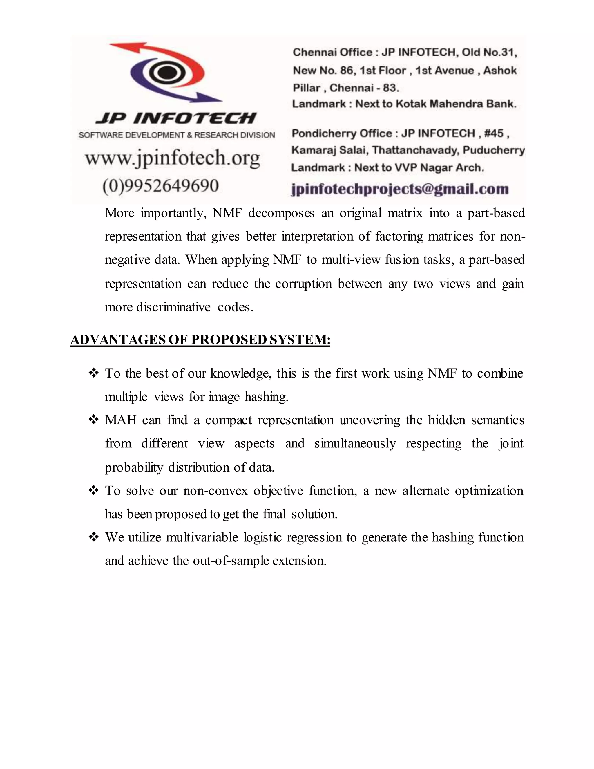 More importantly, NMF decomposes an original matrix into a part-based
representation that gives better interpretation of factoring matrices for non-
negative data. When applying NMF to multi-view fusion tasks, a part-based
representation can reduce the corruption between any two views and gain
more discriminative codes.
ADVANTAGES OF PROPOSED SYSTEM:
 To the best of our knowledge, this is the first work using NMF to combine
multiple views for image hashing.
 MAH can find a compact representation uncovering the hidden semantics
from different view aspects and simultaneously respecting the joint
probability distribution of data.
 To solve our non-convex objective function, a new alternate optimization
has been proposed to get the final solution.
 We utilize multivariable logistic regression to generate the hashing function
and achieve the out-of-sample extension.
 