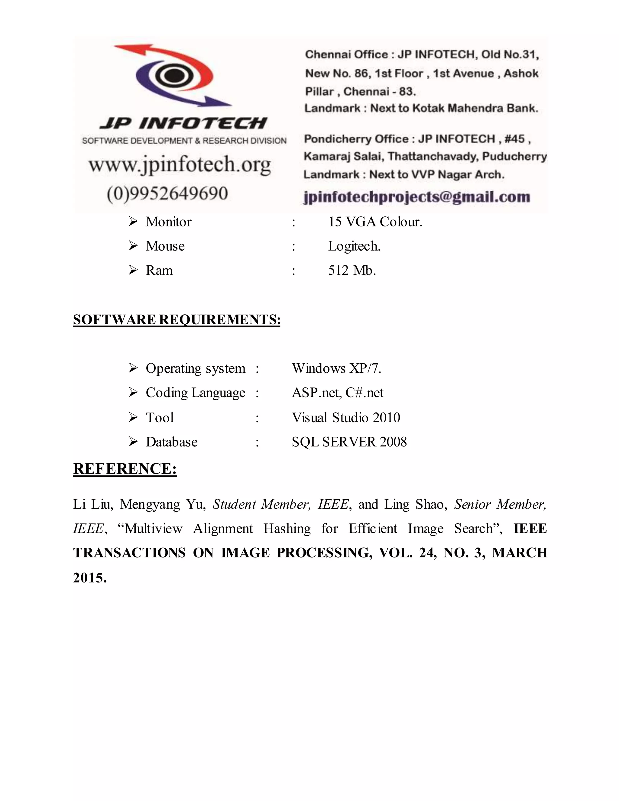  Monitor : 15 VGA Colour.
 Mouse : Logitech.
 Ram : 512 Mb.
SOFTWARE REQUIREMENTS:
 Operating system : Windows XP/7.
 Coding Language : ASP.net, C#.net
 Tool : Visual Studio 2010
 Database : SQL SERVER 2008
REFERENCE:
Li Liu, Mengyang Yu, Student Member, IEEE, and Ling Shao, Senior Member,
IEEE, “Multiview Alignment Hashing for Efficient Image Search”, IEEE
TRANSACTIONS ON IMAGE PROCESSING, VOL. 24, NO. 3, MARCH
2015.
 