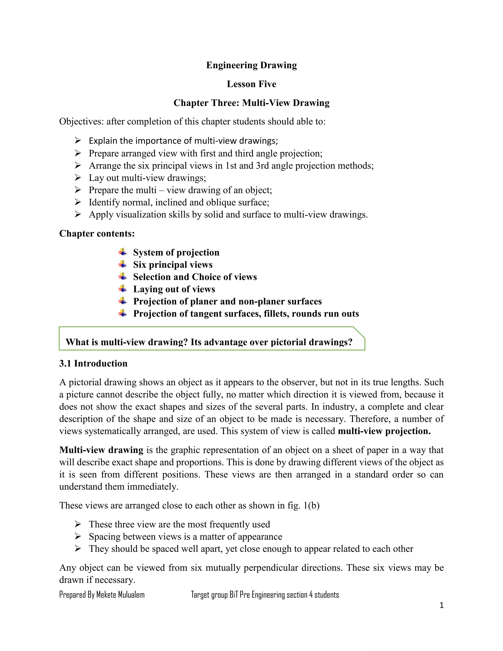 Prepared By Mekete Mulualem Target group BiT Pre Engineering section 4 students
1
Engineering Drawing
Lesson Five
Chapter Three: Multi-View Drawing
Objectives: after completion of this chapter students should able to:
 Explain the importance of multi-view drawings;
 Prepare arranged view with first and third angle projection;
 Arrange the six principal views in 1st and 3rd angle projection methods;
 Lay out multi-view drawings;
 Prepare the multi – view drawing of an object;
 Identify normal, inclined and oblique surface;
 Apply visualization skills by solid and surface to multi-view drawings.
Chapter contents:
System of projection
Six principal views
Selection and Choice of views
Laying out of views
Projection of planer and non-planer surfaces
Projection of tangent surfaces, fillets, rounds run outs
3.1 Introduction
A pictorial drawing shows an object as it appears to the observer, but not in its true lengths. Such
a picture cannot describe the object fully, no matter which direction it is viewed from, because it
does not show the exact shapes and sizes of the several parts. In industry, a complete and clear
description of the shape and size of an object to be made is necessary. Therefore, a number of
views systematically arranged, are used. This system of view is called multi-view projection.
Multi-view drawing is the graphic representation of an object on a sheet of paper in a way that
will describe exact shape and proportions. This is done by drawing different views of the object as
it is seen from different positions. These views are then arranged in a standard order so can
understand them immediately.
These views are arranged close to each other as shown in fig. 1(b)
 These three view are the most frequently used
 Spacing between views is a matter of appearance
 They should be spaced well apart, yet close enough to appear related to each other
Any object can be viewed from six mutually perpendicular directions. These six views may be
drawn if necessary.
What is multi-view drawing? Its advantage over pictorial drawings?
 