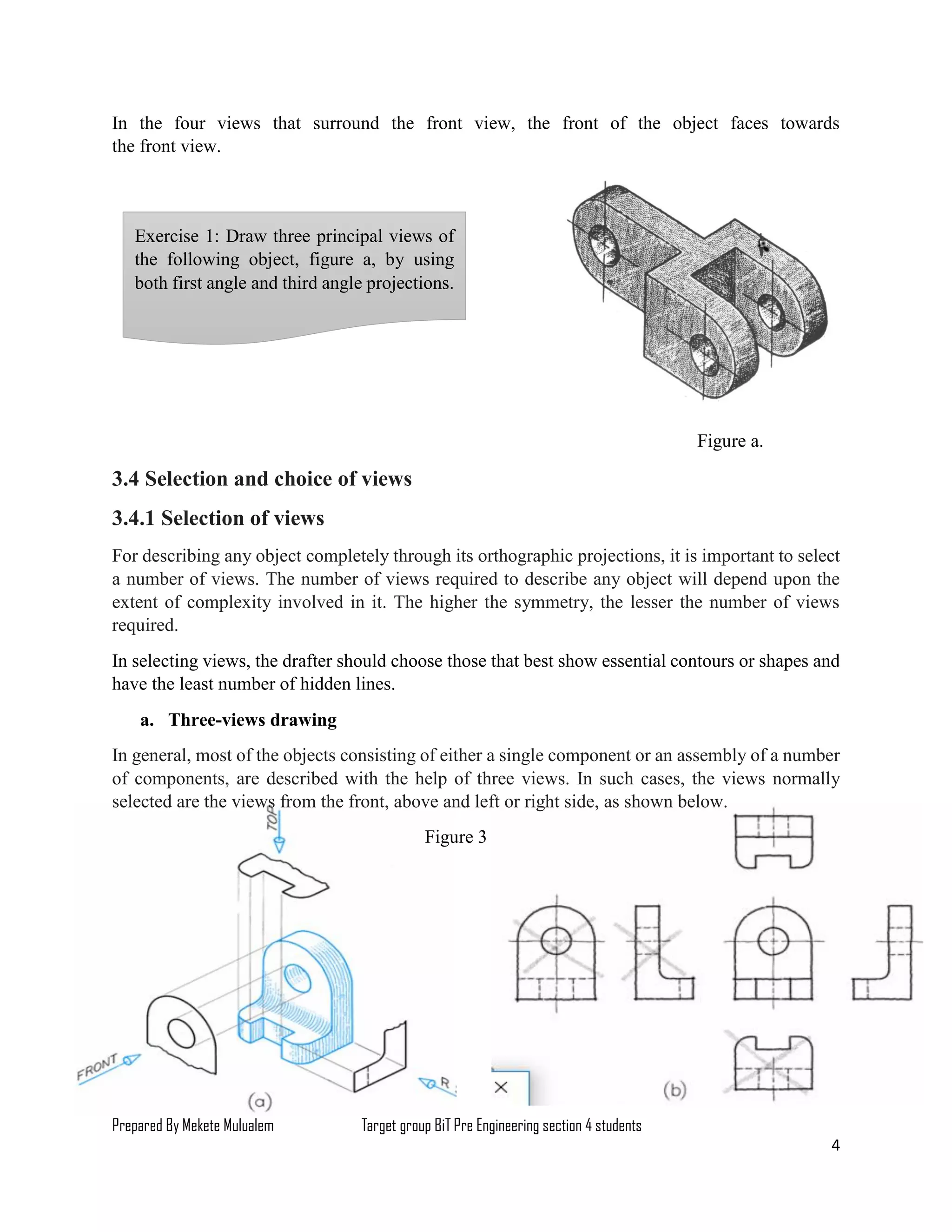 Prepared By Mekete Mulualem Target group BiT Pre Engineering section 4 students
4
In the four views that surround the front view, the front of the object faces towards
the front view.
Figure a.
3.4 Selection and choice of views
3.4.1 Selection of views
For describing any object completely through its orthographic projections, it is important to select
a number of views. The number of views required to describe any object will depend upon the
extent of complexity involved in it. The higher the symmetry, the lesser the number of views
required.
In selecting views, the drafter should choose those that best show essential contours or shapes and
have the least number of hidden lines.
a. Three-views drawing
In general, most of the objects consisting of either a single component or an assembly of a number
of components, are described with the help of three views. In such cases, the views normally
selected are the views from the front, above and left or right side, as shown below.
Figure 3
Exercise 1: Draw three principal views of
the following object, figure a, by using
both first angle and third angle projections.
 