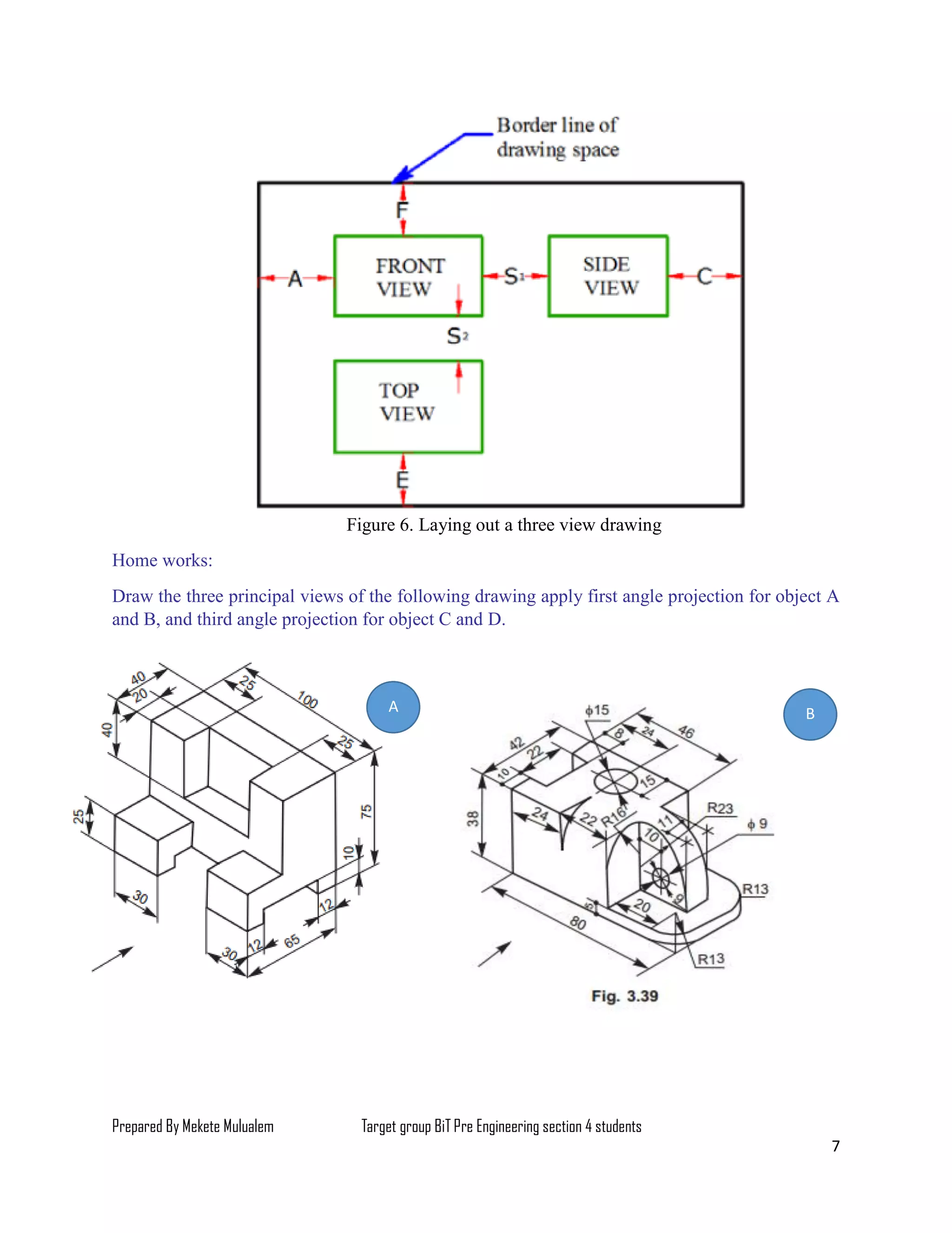 Prepared By Mekete Mulualem Target group BiT Pre Engineering section 4 students
7
Figure 6. Laying out a three view drawing
Home works:
Draw the three principal views of the following drawing apply first angle projection for object A
and B, and third angle projection for object C and D.
BA
 