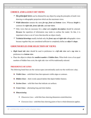 BY: INSTRUCTOR DAWIT WAMI NEGERA (MSC.) 4
NOTE ON MULTI VIEW DRAWING 2021/2013E.C
CHOICE AND LAYOUT OF VIEWS
 Six principal views can be obtained for any object by using the principles of multi view
drawing or orthographic projection which are the maximum views.
 Width dimension remains the same for top, front and bottom views. Whereas height is
common for right side, front, left-side, and rear views.
 Only views that are necessary for a clear and complete description should be selected.
Because the repetition of information may tends to confuse the reader. So that, it is
important to have a set of views that describe an object clearly.
 Technical drawings usually include only the front, top and right side orthographic views
because together they are considered sufficient to completely define an object’s shape.
GROUND RULES FOR SELECTION OF VIEWS
 Right hand side view should be used in preference to a left side view and a top view in
preference to a bottom view.
 Place the object to obtain the smallest number of hidden lines. When both views of an equal
numbers of hidden lines exist, the right side view will be traditionally selected.
PRESEDENCE OF LINES
The following listed lines are the various types conventionally used over the world now a day;
Visible Lines – solid thick lines that represent visible edges or contours.
Hidden Lines – short evenly spaced dashes that depict hidden features.
Section Lines – solid thin lines that indicate cut surfaces.
Center Lines – alternating long and short dashes.
Dimensioning
 Dimension Lines - solid thin lines showing dimension extent/direction.
 Extension Lines - solid thin lines showing point or line to which dimension applies.
 