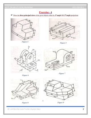 BY: INSTRUCTOR DAWIT WAMI NEGERA (MSC.) 7
NOTE ON MULTI VIEW DRAWING 2021/2013E.C
Exercise - I
 Draw the three principal views of the given objects either by 1st angle OR 3rd angle projection
Figure 5
Figure 7
Figure 9
Figure 4
Figure 6
Figure 8
 