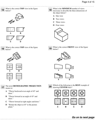 Page 4 of 15
What is the correct TOP view in the figure

15 below?

What is the MINIMUM number of views

18 necessary to describe the three dimensions of
the object below?
A One view
B Two views
C Three views
D Four views

What is the correct TOP view of the figure

16 below?

The term ORTHOGRAPHIC PROJECTION

17 means to:

What is the correct FRONT view of the figure

19 below?

Which of the following is the BEST example of

20 drawing CENTER lines?

A “Throw backward at an angle of 45° and
draw.”
B “Throw forward at an angle of 45° and
draw.”
C “Throw forward at right angles and draw.”
D “Rotate the object at 45° to the picture
plane.”

Go on to next page

 