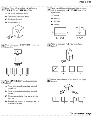 Page 5 of 15
In the figure below, surface “A” will appear

21 TRUE SIZE and TRUE SHAPE in:
A All of the customary views.
B None of the customary views.
C The front view only.
D The top view only.

What type of line must be drawn between points

24 A & B to complete the LEFT SIDE view of the
figure below?
A Center
B Hidden
C Section
D Visible

What is the correct TOP view in the figure

What is the correct RIGHT SIDE view in the
22 figure below?

25 below?

What is INCORRECT about describing an
23 object?

26 below?

Which is the correct FRONT view of the figure

A Some objects can be described with only
two views.
B Some objects can be described with only
one view.
C The most descriptive view is typically the
top view.
D Use only the number of views necessary to
describe the object.

Go on to next page

 