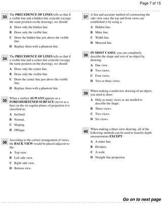 Page 7 of 15
The PRECEDENCE OF LINES tells us that if

33 a visible line and a hidden line coincide (occupy

A fast and accurate method of constructing the

37 side view once the top and front views are

the same position on the drawing), we should:

established is by using a:

A Draw only the hidden line.

A Hidden line.

B Draw only the visible line.

B Miter line.

C Draw the hidden line just above the visible
line.

C Width line.
D Metered line.

D Replace them with a phantom line.
IN MOST CASES, you can completely

The PRECEDENCE OF LINES tells us that if

34 a visible line and a center line coincide (occupy

38 describe the shape and size of an object by
drawing:

the same position on the drawing), we should:

A One view.

A Draw only the center line.

B Two views.

B Draw only the visible line.
C Draw the center line just above the visible
line.
D Replace them with a phantom line.

C Four views.
D Two or three views.
When making a multiview drawing of an object,

39 you need to draw:
When a surface ALWAYS appears as a

35 FORESHORTENED SURFACE (never as a
line) on the six regular planes of projection it is
classified as:

A Only as many views as are needed to
describe the shape.
B Three views.

A Inclined.

C Two views.

B Normal.

D Six views.

C Sloping.
D Oblique.

When making a three-view drawing, all of the

40 following methods can be used to transfer depth
measurements EXCEPT:

According to the correct arrangement of views,
36 the BACK VIEW would be placed adjacent to
the:

A A miter line.
B Dividers.

A Top view.

C A scale.

B Left side view.

D Straight line projection.

C Right side view.
D Bottom view.

Go on to next page

 