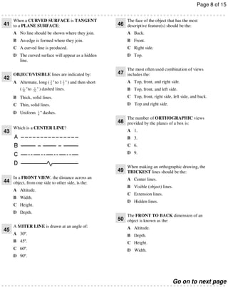 Page 8 of 15
When a CURVED SURFACE is TANGENT

41 to a PLANE SURFACE:

The face of the object that has the most

46 descriptive feature(s) should be the:

A No line should be shown where they join.

A Back.

B An edge is formed where they join.

B Front.

C A curved line is produced.

C Right side.

D The curved surface will appear as a hidden
line.

D Top.
The most often used combination of views

42

OBJECT/VISIBLE lines are indicated by:
A Alternate, long ( 3 " to 1 1 " ) and then short
4
2
1
( 16 " to

1
32

" ) dashed lines.

47 includes the:

A Top, front, and right side.
B Top, front, and left side.

B Thick, solid lines.

C Top, front, right side, left side, and back.

C Thin, solid lines.

D Top and right side.

D Uniform

1
8

" dashes.
The number of ORTHOGRAPHIC views

48 provided by the planes of a box is:
43

Which is a CENTER LINE?

A 1.
B 3.
C 6.
D 9.
When making an orthographic drawing, the

49 THICKEST lines should be the:
In a FRONT VIEW, the distance across an

44 object, from one side to other side, is the:
A Altitude.
B Width.
C Height.
D Depth.

A Center lines.
B Visible (object) lines.
C Extension lines.
D Hidden lines.
The FRONT TO BACK dimension of an

50 object is known as the:
45

A MITER LINE is drawn at an angle of:

A Altitude.

A 30º.

B Depth.

B 45º.

C Height.

C 60º.

D Width.

D 90º.

Go on to next page

 