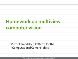 Homework on multiview
computer vision
Victor Lempitsky (Skoltech) for the
“Computational Camera” class

“A taster of multiview computer vision”

 