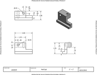 PRODUCED BY AN AUTODESK EDUCATIONAL PRODUCT
PRODUCED BY AN AUTODESK EDUCATIONAL PRODUCTPRODUCEDBYANAUTODESKEDUCATIONALPRODUCT
PRODUCEDBYANAUTODESKEDUCATIONALPRODUCT
STUDENT NAME DRAWING NAME SCALE DATE
witt2634 Part3.ipt 1" = 1"
10/21/2010
.75
.25
.25
1.00
.50
.25
.75
1.25
.25
.38
.25
1.25
2.00
.25
.25
 