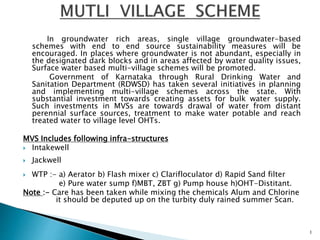 In groundwater rich areas, single village groundwater-based
schemes with end to end source sustainability measures will be
encouraged. In places where groundwater is not abundant, especially in
the designated dark blocks and in areas affected by water quality issues,
Surface water based multi-village schemes will be promoted.
Government of Karnataka through Rural Drinking Water and
Sanitation Department (RDWSD) has taken several initiatives in planning
and implementing multi-village schemes across the state. With
substantial investment towards creating assets for bulk water supply.
Such investments in MVSs are towards drawal of water from distant
perennial surface sources, treatment to make water potable and reach
treated water to village level OHTs.
MVS Includes following infra-structures
 Intakewell
 Jackwell
 WTP :- a) Aerator b) Flash mixer c) Clarifloculator d) Rapid Sand filter
e) Pure water sump f)MBT, ZBT g) Pump house h)OHT-Distitant.
Note :- Care has been taken while mixing the chemicals Alum and Chlorine
it should be deputed up on the turbity duly rained summer Scan.
1
 