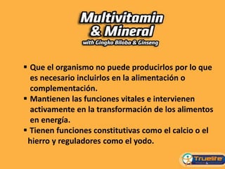 Que el organismo no puede producirlos por lo que
es necesario incluirlos en la alimentación o
complementación.
 Mantienen las funciones vitales e intervienen
activamente en la transformación de los alimentos
en energía.
 Tienen funciones constitutivas como el calcio o el
hierro y reguladores como el yodo.
 
