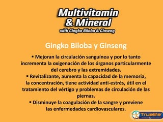 Gingko Biloba y Ginseng
 Mejoran la circulación sanguínea y por lo tanto
incrementa la oxigenación de los órganos particularmente
del cerebro y las extremidades.
 Revitalizante, aumenta la capacidad de la memoria,
la concentración, tiene actividad anti-estrés, útil en el
tratamiento del vértigo y problemas de circulación de las
piernas.
 Disminuye la coagulación de la sangre y previene
las enfermedades cardiovasculares.
 