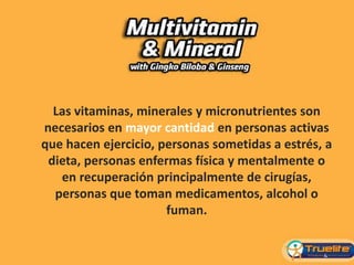 Las vitaminas, minerales y micronutrientes son
necesarios en mayor cantidad en personas activas
que hacen ejercicio, personas sometidas a estrés, a
dieta, personas enfermas física y mentalmente o
en recuperación principalmente de cirugías,
personas que toman medicamentos, alcohol o
fuman.
 