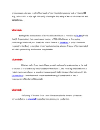 problems can arise as a result of low levels of this vitamin for example lack of vitamin B2
may cause cracks in lips, high sensitivity to sunlight, deficiency of B5 can result in Acne and
parasthesia.




Vitamin A:

         Perhaps the most common of all vitamin deficiencies as recorded by W.H.O (World
Health Organization) that an estimated number of 500,000 children in developing
countries go blind each year due to the lack of Vitamin A. Vitamin A is a crucial nutrient
required by the body to maintain proper eye functioning. Vitamin A is one of the many vital
nutrients provided by Multivitamin Supplements.




Vitamin D:

           Children suffer from stunted bone growth and muscle weakness due to the lack
of Vitamin D or scientifically known as Hypovitaminosis D. The resulting disease known as
rickets can weaken bones to an extent to cause paralysis for the rest of an individual’s life.
Osteomalacia a condition which can cause the thinning of bones which is also a
consequence of the lack of Vitamin D.




Vitamin E:

            Deficiency of Vitamin E can cause disturbance in the nervous system as a
person deficient in vitamin E can suffer from poor nerve conduction.
 