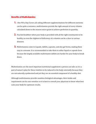 Benefits of Multivitamins:

   1.   One Pill a Day Covers all, taking different supplementations for different nutrients
        can be quite a nuisance; multivitamins provide the right amount of every vitamin
        calculated down to the nearest micro gram to achieve perfection in quantity.

   2.   You feel healthier when your body is provided with all the right constituents to be
        healthy as even the slightest of deficiency of a vitamin can be a door to various
        diseases.

   3.   Multivitamins come in Liquids, tablets, capsules, and also gel forms, making them
        easy to consume. It is recommended to take them in either liquid or capsule form
        because the largely available multivitamin tablets are harder for your body to break
        down.




Multivitamins are the most important nutritional supplement a person can take as it is a
part of nature’s plan for these vitalities to be induced in the body externally because they
are not naturally synthesized and yet they are an essential component of a healthy diet.

Although multivitamins provide seamless biological advantages, their intake and
requirement can be case sensitive so it is best to consult your physician to know what best
suits your body for optimum results.
 