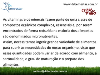 www.drbemestar.com.br



As vitaminas e os minerais fazem parte de uma classe de
compostos orgânicos complexos, essenciais e, por serem
encontrados de forma reduzida na maioria dos alimentos
são denominados micronutrientes.
Assim, necessitamos ingerir grande variedade de alimentos
para suprir as necessidades do nosso organismo, visto que
essas quantidades podem variar de acordo com alimento, a
sazonalidade, o grau de maturação e o preparo dos
alimentos.
                  contato@drbemestar.com.br
 
