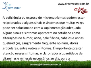 www.drbemestar.com.br



A deficiência ou excesso de micronutrientes podem estar
relacionados a alguns sinais e sintomas que muitas vezes
pode ser solucionado com a suplementação adequada.
Alguns sinais e sintomas aparecem no cotidiano como
alterações no humor, acne, pele flácida, cabelos e unhas
quebradiços, sangramento frequente no nariz, dores
articulares, entre outros sintomas. É importante prestar
atenção nesses sintomas, e claro repor a quantidade de
vitaminas e minerais necessários ao dia, para a
                  contato@drbemestar.com.br
 