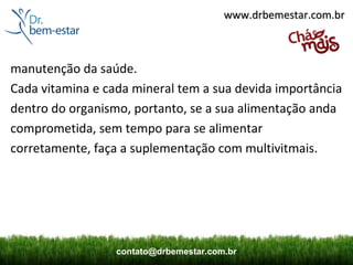 www.drbemestar.com.br



manutenção da saúde.
Cada vitamina e cada mineral tem a sua devida importância
dentro do organismo, portanto, se a sua alimentação anda
comprometida, sem tempo para se alimentar
corretamente, faça a suplementação com multivitmais.




                  contato@drbemestar.com.br
 